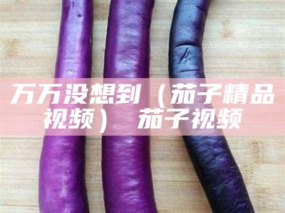 万万没想到（茄子精品视频） 茄子视频