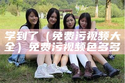 学到了（免费污视频大全）免费污视频 色多多