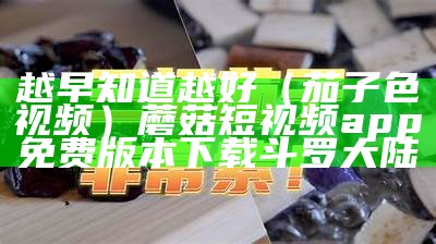 越早知道越好（茄子色视频）蘑菇短视频app免费版本下载斗罗大陆