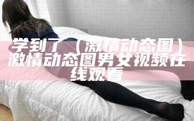 学到了（激情动态图）激情动态图 男女视频在线观看