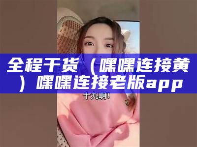 全程干货（嘿嘿连接黄）嘿嘿连接老版app（嘿嘿连下载安装）