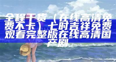 全程干货（在线高清免费不卡）七时吉祥免费观看完整版在线高清国产剧