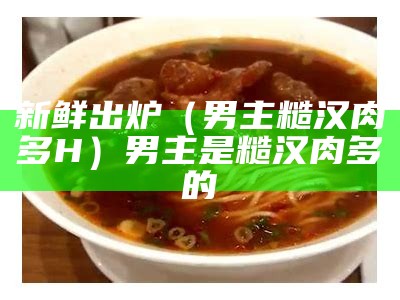 新鲜出炉（男主糙汉肉多H）男主是糙汉肉多的（男主糙汉肉多小说古言）