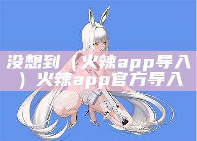 没想到（火辣app导入）火辣app官方导入