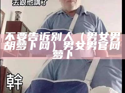 不要告诉别人（男女男胡萝卜网）男女男官网萝卜