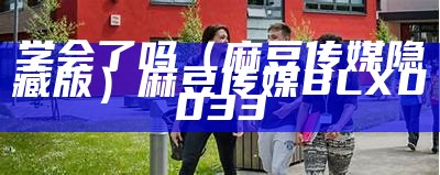 学会了吗（麻豆传媒隐藏版）麻豆传媒BLX0033（麻豆文化传媒怎么报名）