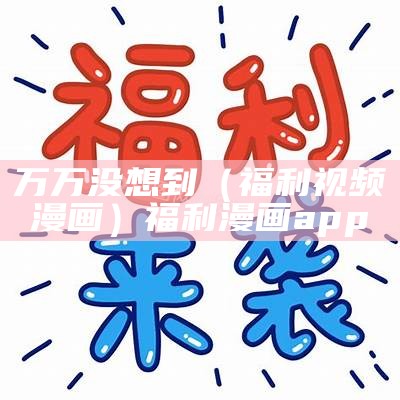 万万没想到（福利视频 漫画）福利 漫画app