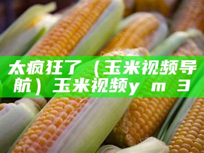 太疯狂了（玉米视频导航）玉米视频y m 3