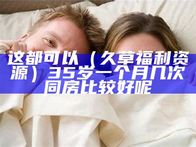 这都可以（久草福利资源）35岁一个月几次同房比较好呢