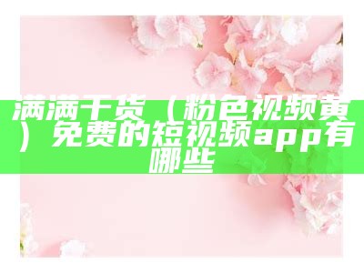 满满干货（粉色视频黄）免费的短视频app有哪些