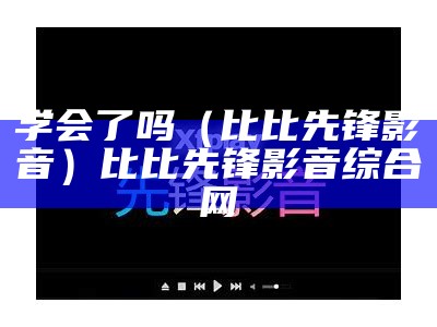 学会了吗（比比先锋影音）比比先锋影音综合网（比比网是什么）