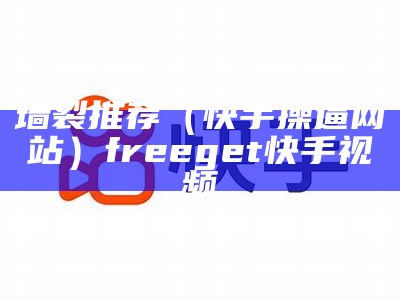 墙裂推荐（快手操逼网站）freeget快手视频（快手骚操作）