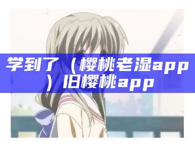 学到了（樱桃老湿app）旧樱桃app（老的樱桃视频苹果）