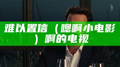 难以置信（嗯啊小电影）啊的电视