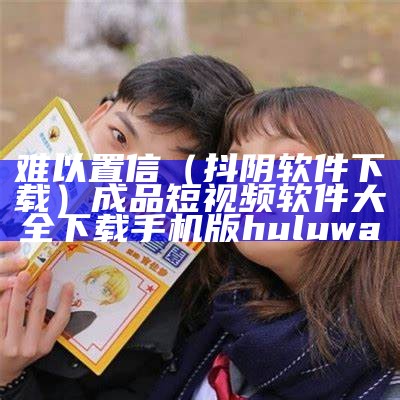 难以置信（抖阴软件下载）成品短视频软件大全下载手机版huluwa