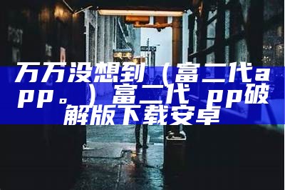 万万没想到（富二代app。）富二代αpp破解版下载安卓（富二代万岁是什么动漫）