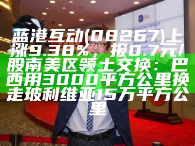 蓝港互动(08267)上涨9.38%，报0.7元/股南美区领土交换：巴西用3000平方公里换走玻利维亚15万平方公里