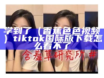 学到了（香蕉色色视频）tiktok国际版下载怎么看不了