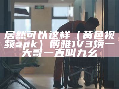 居然可以这样（黄色视频apk）博雅1V3榜一大哥一直叫九幺