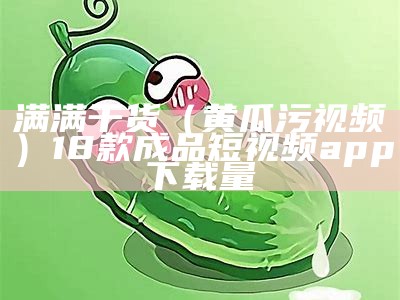 满满干货（黄瓜污视频）18款成品短视频app下载量