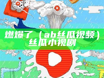 燃爆了（ab丝瓜视频）丝瓜小视剧（丝瓜小视频abb）