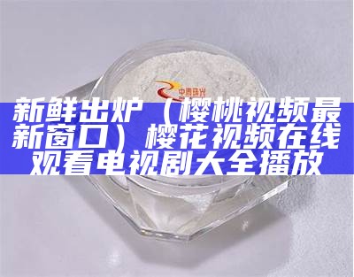 新鲜出炉（樱桃视频最新窗口）樱花视频在线观看电视剧大全播放（2021年最新版本樱桃视频）