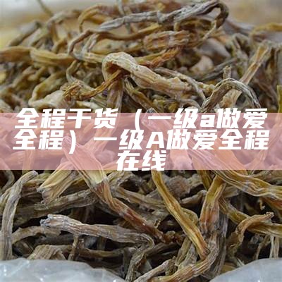 全程干货（一级a做爱全程）一级A做爱全程在线