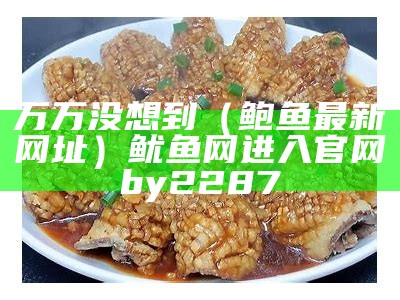 万万没想到（鲍鱼最新网址）鱿鱼网进入官网by2287（鲍鱿鱼的做法大全）