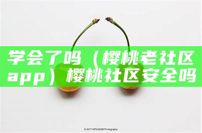 学会了吗（樱桃老社区app）樱桃社区安全吗（樱桃社区邀请码在哪里弄）