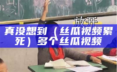 真没想到（丝瓜视频累死）多个丝瓜视频