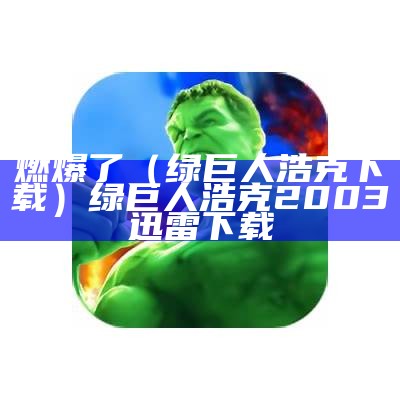 燃爆了（绿巨人浩克下载）绿巨人浩克2003迅雷下载（绿巨人浩克 720p）