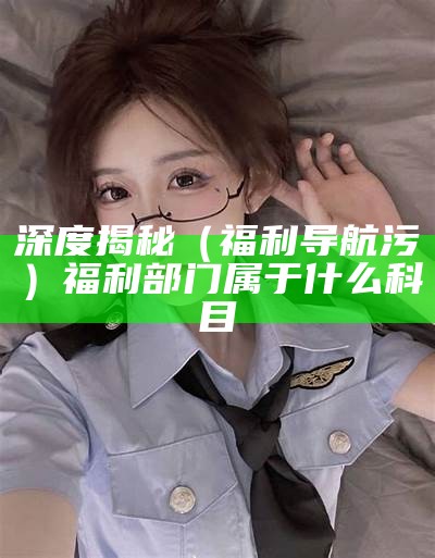 深度揭秘（福利导航污）福利部门属于什么科目