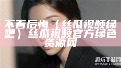 不看后悔（丝瓜视频绿吧）丝瓜视频官方绿色资源网