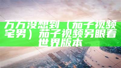 万万没想到（茄子视频宅男）茄子视频另眼看世界版本（茄子视频,带你另眼看世界）