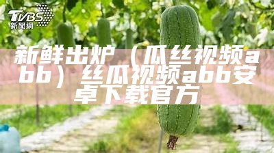 新鲜出炉（瓜丝视频abb）丝瓜视频abb安卓下载官方（丝瓜视频abb成）