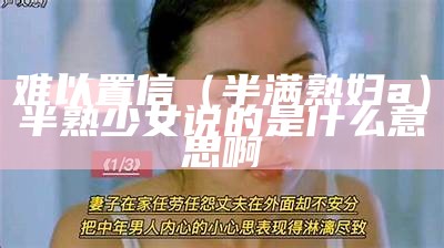 难以置信（半满熟妇a）半熟少女说的是什么意思啊