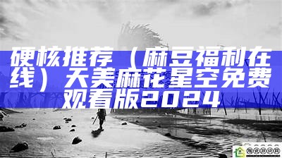 硬核推荐（麻豆福利在线）天美麻花星空免费观看版2024