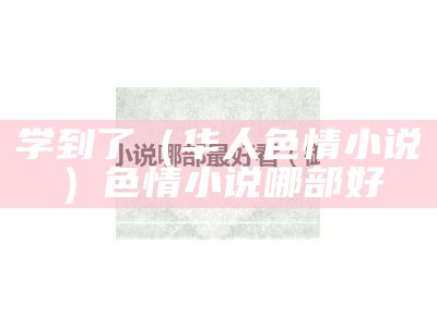 学到了（华人色情小说）色情小说哪部好（有什么色情小说嘛）