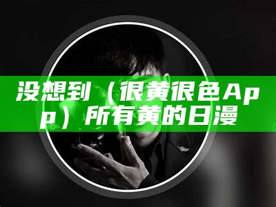 没想到（很黄很色App）所有黄的日漫（有没有一些很黄的软件?）