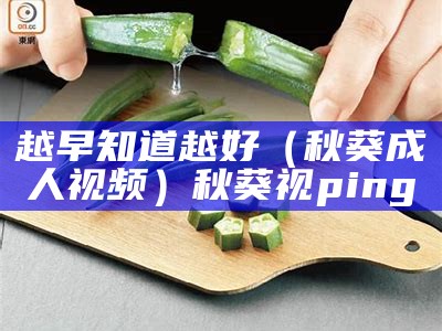 越早知道越好（秋葵成人视频）秋葵视ping（秋葵 官网 视频）