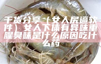 干货分享（女人尻逼软件）女人下体有异味重腥臭味是什么原因吃什么药