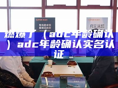 燃爆了（adc年龄确认）adc年龄确认实名认证（adc年龄认证已满18岁）