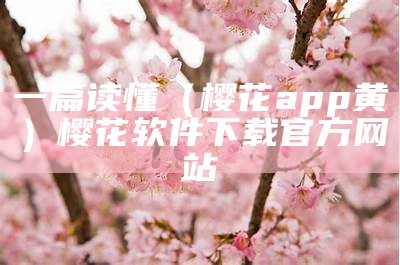 一篇读懂（樱花app黄）樱花软件下载官方网站（樱花app软件官方版下载）