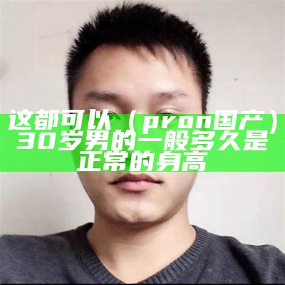 这都可以（pron国产）30岁男的一般多久是正常的身高