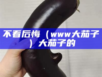 不看后悔（www大茄子）大茄子的（大茄子图片大全大图）