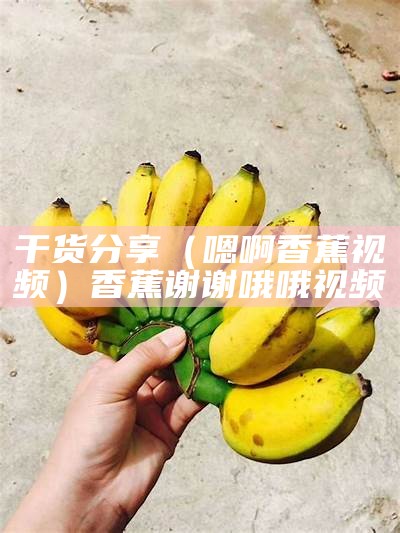 干货分享（嗯啊香蕉视频）香蕉谢谢哦哦视频