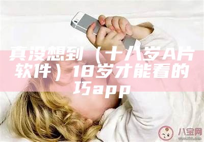 真没想到（十八岁A片软件）18岁才能看的巧app（十八岁止看的app）