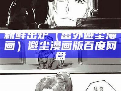 新鲜出炉（番外避尘漫画）避尘漫画版百度网盘（新鲜出炉图片）