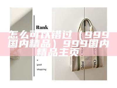 怎么可以错过（999国内精品）999国内精品主页