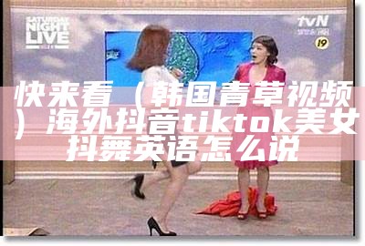 快来看（韩国青草视频）海外抖音tiktok美女抖舞英语怎么说（抖舞英文怎么说）